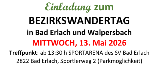 Einladung zum Bezirkswandertag in Bad Erlach und Walpersbach am Mittwoch, 13. Mai 2026. Treffpunkt um 13:30 Uhr in der Sportarena des SV Bad Erlach. Streckenlängen: ca. 3,6 km, ca. 6,6 km und ca. 9 km. Kontakt: Josef Breitsching und Alfred Supper. Die Veranstaltung findet bei jedem Wetter statt! Die Teilnahme erfolgt auf eigene Gefahr - der Veranstalter übernimmt keine Haftung! Bei Bedarf gibt es auch einen Shuttlebus. Herzliche Grüße von OBm Josef Breitsching und dem Organisationsteam der OG Bad Erlach-Walpersbach!
