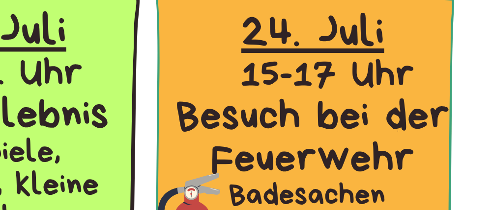 14. Juli, 9-11 Uhr: Naturerlebnis, Vogelbeobachtung, Nestlingsbeobachtung, kleiner Waldspaziergang bei Regen. 21. Juli, 9-11 Uhr: Basteln mit Holz und Spateln. 24. Juli, 15-17 Uhr: Besuch bei der Feuerwehr, Schwimmsachen mitnehmen bei schlechtem Wetter. 6. August, 15-17 Uhr: Besuch bei Ponys und Streichelzoo bei Meerika in der Vorstadt.