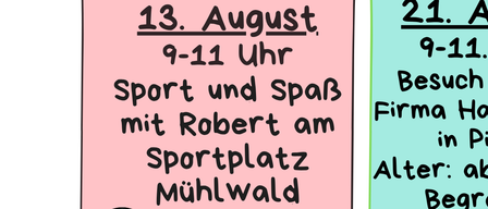 Sport und Spaß mit Robert am Mühlwald-Sportplatz. Besuch bei der Firma Hamburger in Pitten. Alter: ab 8 Jahre, Teilnehmerzahl begrenzt. 27. August, 16-18 Uhr. Abschlussfest im Mühlwald mit Stationen, Lagerfeuer und Überraschungen. Bitte anmelden 2 Tage im Voraus. Treffpunkt vor dem Zentrum. Bitte den Kindern immer ein Getränk mitgeben.