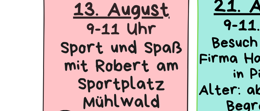 Sport und Spaß mit Robert am Mühlwald-Sportplatz. Besuch bei der Firma Hamburger in Pitten. Alter: ab 8 Jahre, Teilnehmerzahl begrenzt. 27. August, 16-18 Uhr. Abschlussfest im Mühlwald mit Stationen, Lagerfeuer und Überraschungen. Bitte anmelden 2 Tage im Voraus. Treffpunkt vor dem Zentrum. Bitte den Kindern immer ein Getränk mitgeben.