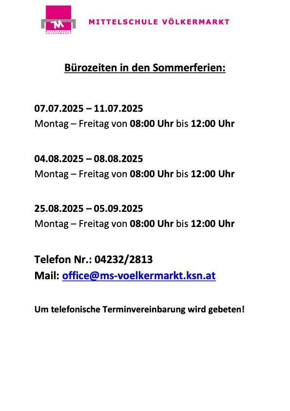 Bürozeiten in den Sommerferien: 07.07.2025 - 11.07.2025, 04.08.2025 - 08.08.2025, 25.08.2025 - 05.09.2025. Montag - Freitag von 08:00 Uhr bis 12:00 Uhr. Telefon Nr.: 04232/2813. Mail: office@ms-voelkermarkt.ksn.at. Für telefonische Terminvereinbarung wird gebeten!
