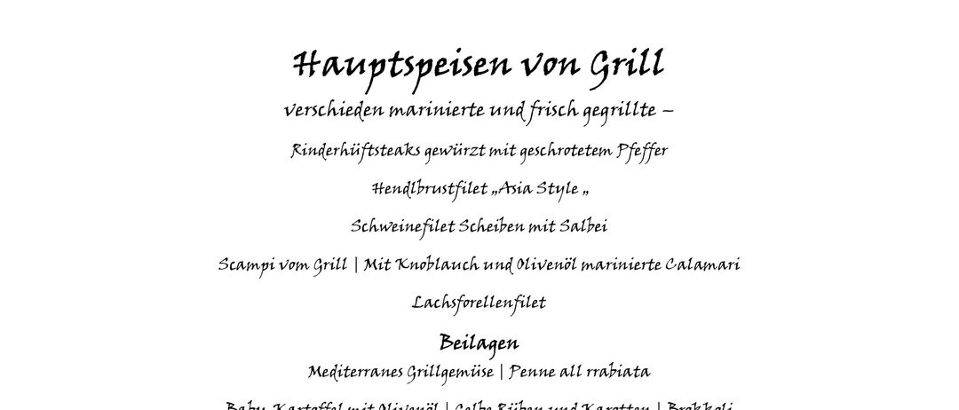 Eine Auswahl an frischen saisonalen Salaten, frisch mariniert mit weißem Balsamico und frischen Kräutern. Gegrilltes Fleisch, mariniert und gegrillt - Rinderhiftsteaks gewürzt mit gemahlenem Pfeffer. Handgeschnittenes Rindfleisch, Asia Style. Schweinefilet Scheiben mit Salz. Garnelen vom Grill | Mit Knoblauch und Olivenöl marinierte Calamari. Lachseforellenfilet. Mediterranes Gegrilltes | Penne all rabbia. Baby-Kartoffel mit Olivenöl, gelbe Rüben und Karotten | Brokkoli verschiedene Dips und Kräuterbutter. Gefrorenes aus der Eisvitrine. Schokolade/Vanille/Erdbeere. Schokoladenmousse in Glas fein garniert. Apfel-Streuselkuchen/Marillen-Röster.