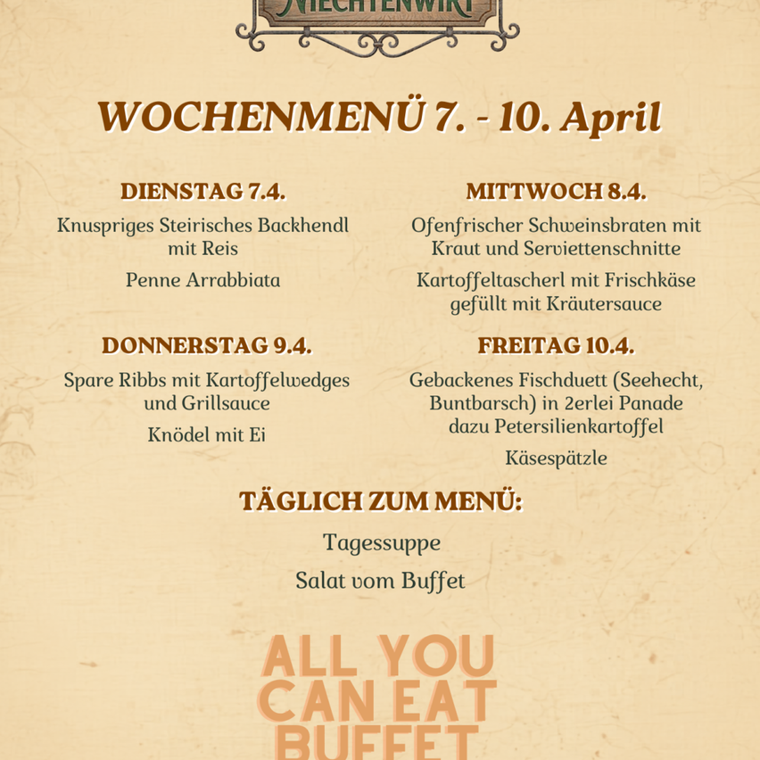 Wochenmenü 7. - 10. April. Dienstag: Kruspriges Steirisches Backenhendl mit Reis, Penne Arrabbiata. Mittwoch: Ofenfrischer Schweinsbraten mit Kraut und Serviettenschnitte, Kartoffeltascherl mit Frischkäse gefüllt mit Kräutersauce. Donnerstag: Spare Ribs mit Kartoffelewedges und Eierklöße. Freitag: Gebackenes Fischduett (Seehecht, Buntbarsch) in zerlei Panade dazu Petersilienkartoffeln, Käsespätzle. Täglich zum Menü: Tagessuppe, Salat vom Buffet, All you can eat Buffet.