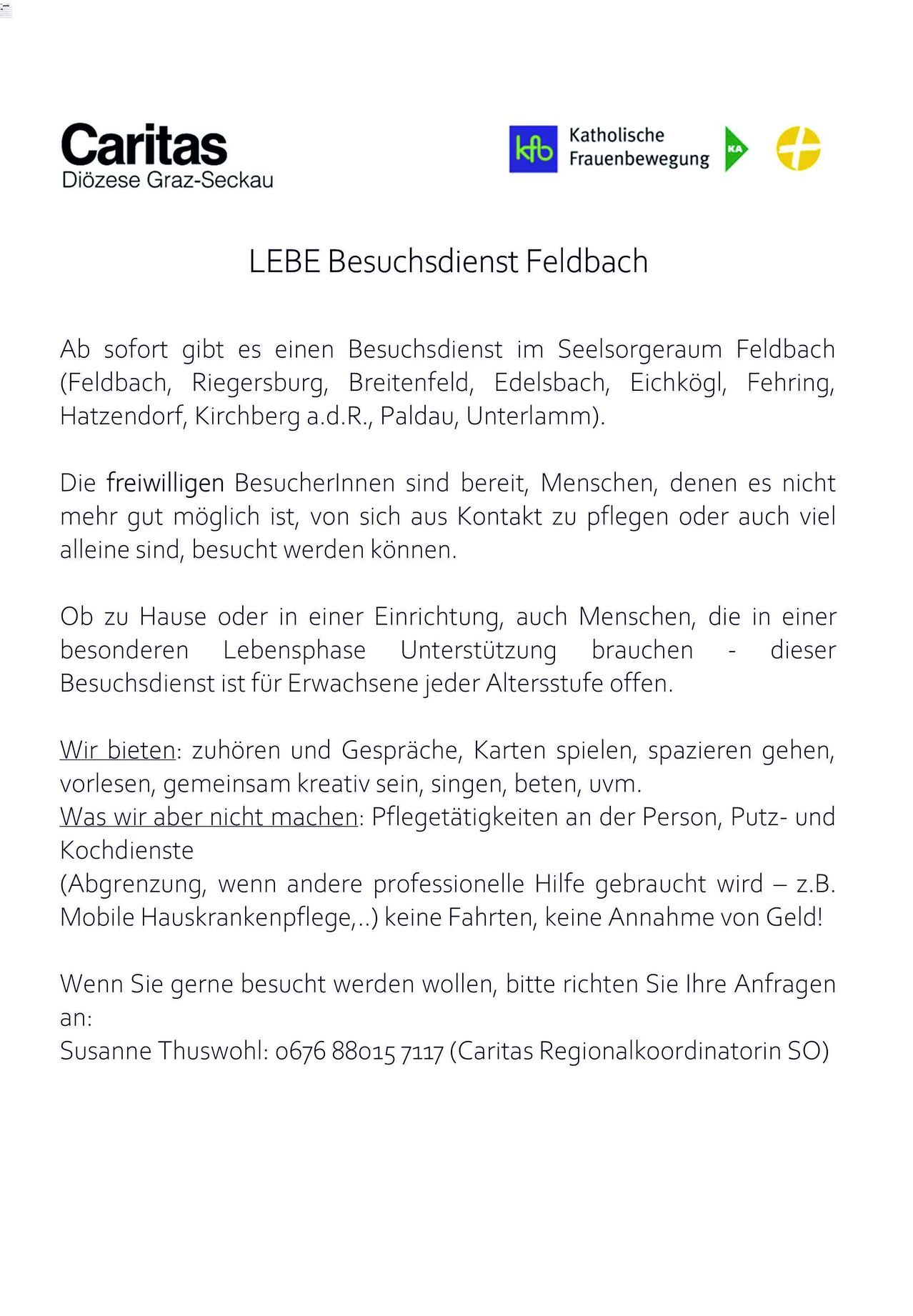 Der LEBE Besuchsdienst in Feldbach bietet sofortige Betreuung im Seelsorgeraum Feldbach (Feldbach, Riegersburg, Breitenfeld, Edelsbach, Eichkögl, Fehring, Hatzendorf, Kirchberg a.d.R., Paldau, Unterlamm). Freiwillige Besucherinnen sind bereit, Menschen, denen es nicht mehr gut möglich ist, von sich aus Kontakt zu pflegen oder auch viel allein sind, besucht zu werden können. Dieser Besuchsdienst ist für Erwachsene jeder Altersstufe offen. Wir bieten: zuhören und Gespräche, Karten spielen, spazieren gehen, vorlesen, gemeinsam kreativ sein, singen, beten, usw. Was wir aber nicht machen: Pflegetätigkeiten an der Person, Putz- und Kochdienste (Abgrenzung, wenn andere professionelle Hilfe gebraucht wird - z.B. Mobile Hauskrankenpflege,..) keine Fahrten, keine Annahme von Geld!