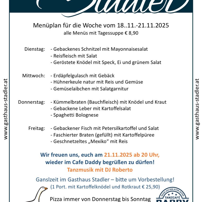 Menüplan für die Woche vom 18.11.2025 bis 21.11.2025. Alle Menüs mit Tagessuppe für €8,90. Dienstag: Gebackenes Schnitzel mit Mayonnaisesalat, Reisfleisch mit Salat, Geröstete Knödel mit Speck, Ei und grünem Salat. Mittwoch: Erdäpfelgulasch mit Geback, Hühnerkeule natur mit Reis und Gemüse, Gemüselasagne mit Salatgarnitur. Donnerstag: Kümmellbraten (Bauchfleisch) mit Knödel und Kraut, Gebackene Leber mit Kartoffelsalat, Spaghetti Bolognese. Freitag: Gebackener Fisch mit Petersilienkartoffel und Salat, Faßhierter Braten (gefüllt) mit Kartoffelpüree, Geschnetzteltes ‚Mexiko‘ mit Reis.
