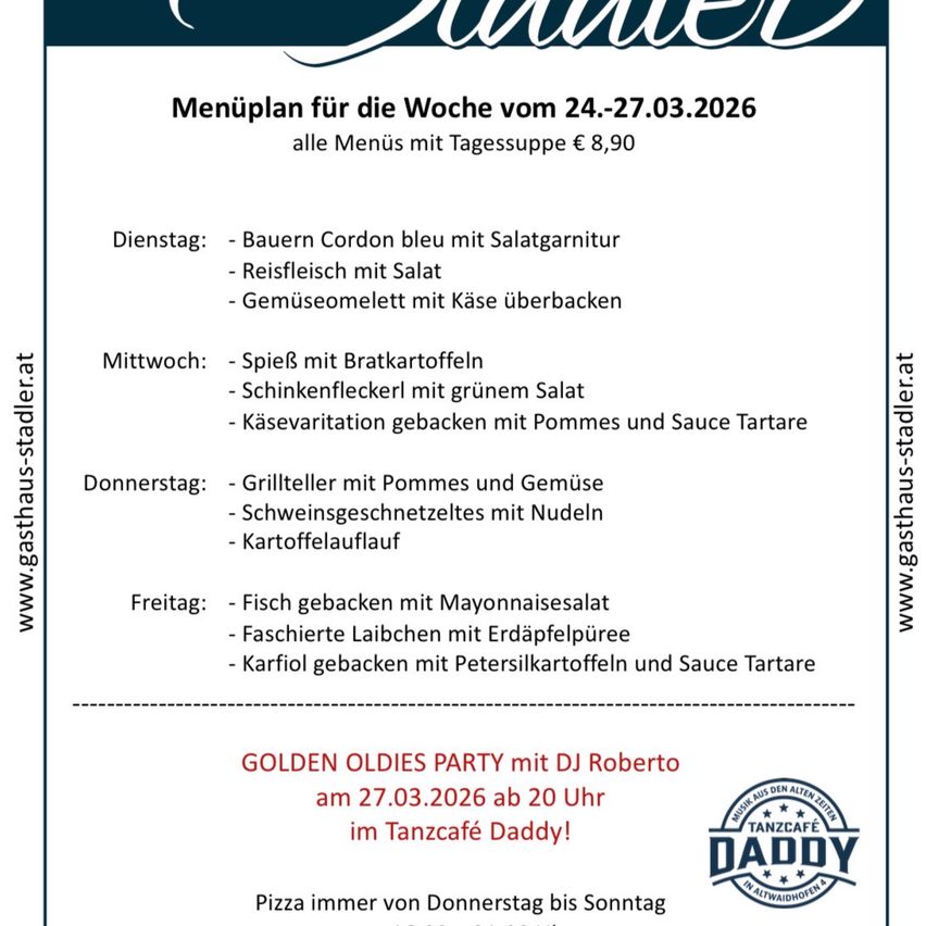 Wochenmenü vom 24.-27.03.2026. Alle Menüs mit Tagessuppe für 8,90 Euro. Dienstag: Bauern Cordon bleu mit Salatgarnitur, Reisfleisch mit Salat, Gemüseomelett mit Käse überbacken. Mittwoch: Spiegel mit Bratkartoffeln, Schinkenstreifen mit grünem Salat, Käsevariation gebacken mit Pommes und Sauce Tartare. Donnerstag: Gegrilltes Rindfleisch mit Pommes und Gemüse, Schweinegeschnetzeltes mit Nudeln, Kartoffelauflauf. Freitag: Gebackener Fisch mit Mayonnaisesalat, Faßierte Laibach mit Erdäpfelpüree, Karfiol gebacken mit Petersilkartoffeln und Sauce Tartare. Golden Oldies Party mit DJ Roberto am 27.03.2026 ab 20 Uhr im Tanzcafe Daddy! Pizza immer von Donnerstag bis Sonntag.