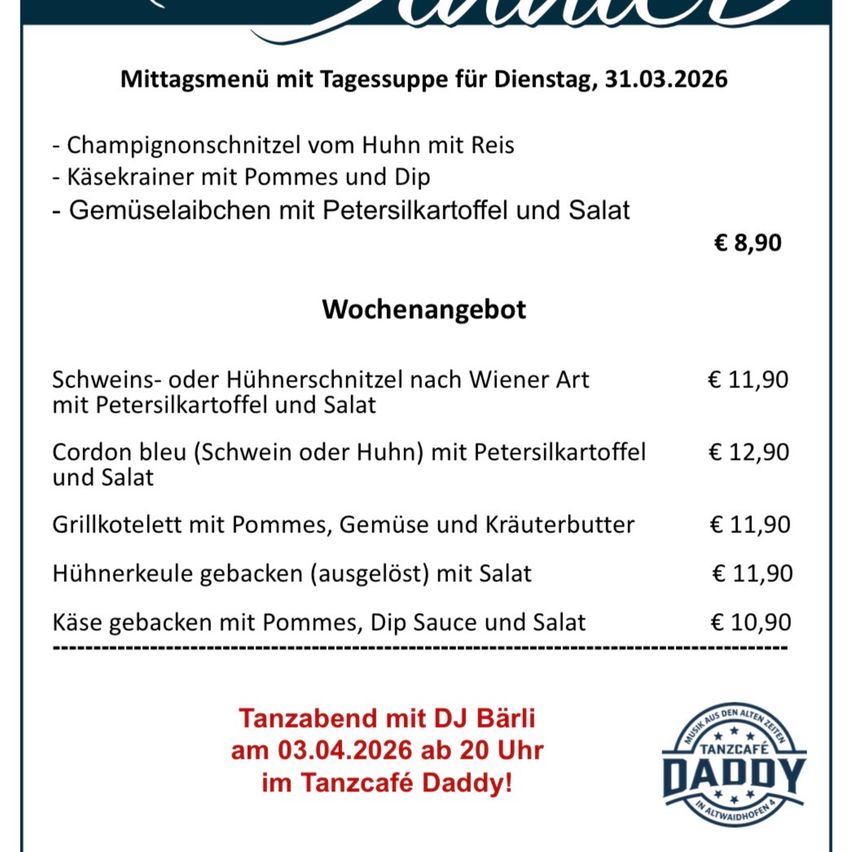 Mittagsmenü mit Tagessuppe für Dienstag, 31.03.2026: Champignonschnitzel vom Huhn mit Reis, Käsekrainer mit Pommes und Dip, Gemüsesalaibchen mit Petersilkartoffel und Salat. €8,90 Wochenangebot: Schweins- oder Hühnerschnitzel nach Wiener Art mit Petersilkartoffel und Salat €11,90, Cordon bleu (Schwein oder Huhn) mit Petersilkartoffel und Salat €12,90, Grillkotelett mit Pommes, Gemüse und Kräuterbutter €11,90, Hühnerkeule gebacken (ausgelöst) mit Salat €11,90, Käse gebacken mit Pommes, Dip Sauce und Salat €10,90. Tanzabend mit DJ Bärli am 03.04.2026 ab 20 Uhr im Tanzcafé Daddy!
