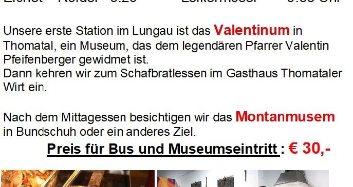 Fahrplan für Mittwoch, 22. Okt. Erste Haltestelle im Lungau ist das Valentinum in Thomatal, ein Museum, das dem legendären Pfarrer Valentin Pfeifenberger gewidmet ist. Mittagessen im Gasthaus Thomatal. Danach besuchen wir das Montanmuseum in Bundschuh. Preis für Bus und Museumseintritt: € 30,-
