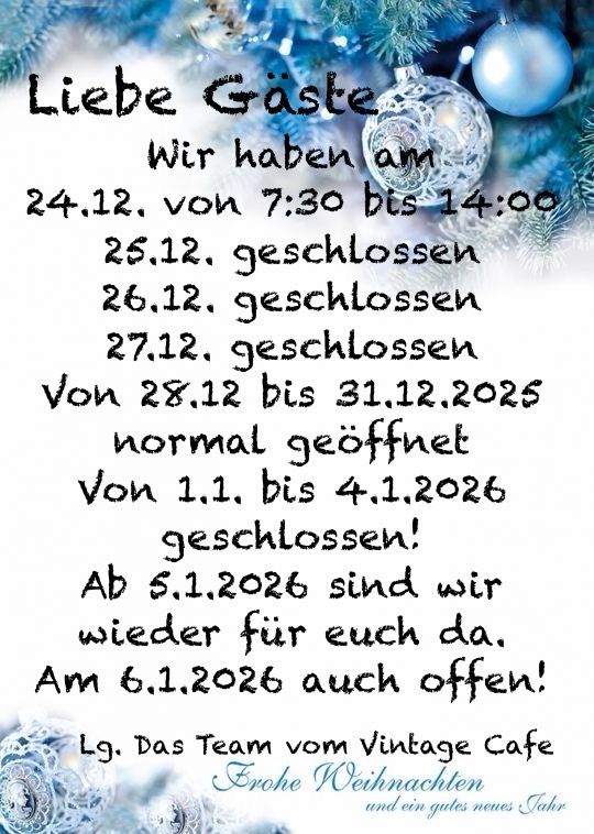 Liebe Gäste, wir haben am 24, 25, 26 und 27 Dezember geschlossen. Vom 28. Dezember bis 31. Dezember 2025 sind wir normal geöffnet. Vom 1. Januar bis 4. Januar 2026 sind wir geschlossen! Ab dem 5. Januar 2026 sind wir wieder für Sie da. Am 6. Januar 2026 auch geöffnet! Lg. Das Team vom Vintage Cafe Frohe Weihnachten und ein gutes neues Jahr