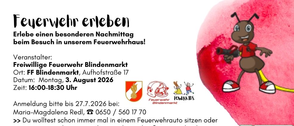 Erleben Sie einen besonderen Nachmittag in unserem Feuerwehrhaus! Montag, 3. August 2026, 00-18:30 Uhr. Anmeldung bitte bis 27.7.2026 bei: Magdalena Redl, 0650/560 17 70. Setzen Sie sich in einen Feuerwehrwagen oder halten Sie eine Feuerlöscher. Lernen Sie etwas Interessantes über die Feuerwehr.