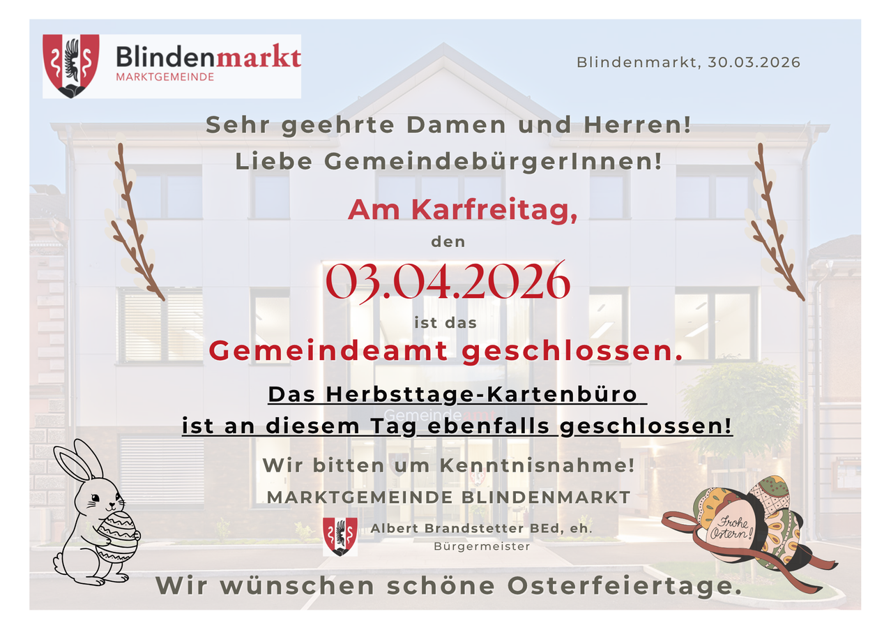 Blindenmarkt, 30.03.2024. Sehr geehrte Damen und Herren! Liebe Gemeindebürgerinnen! Am Karfreitag, den 03.04.2026, ist das Gemeindeamt geschlossen. Das Herbsttage-Kartenbüro ist an diesem Tag ebenfalls geschlossen! Wir bitten um Verständnis! MARKTGEMEINDE BLINDENMARKT, Albert Brandstetter, Bgm. Wir wünschen schöne Osterfeiertage.