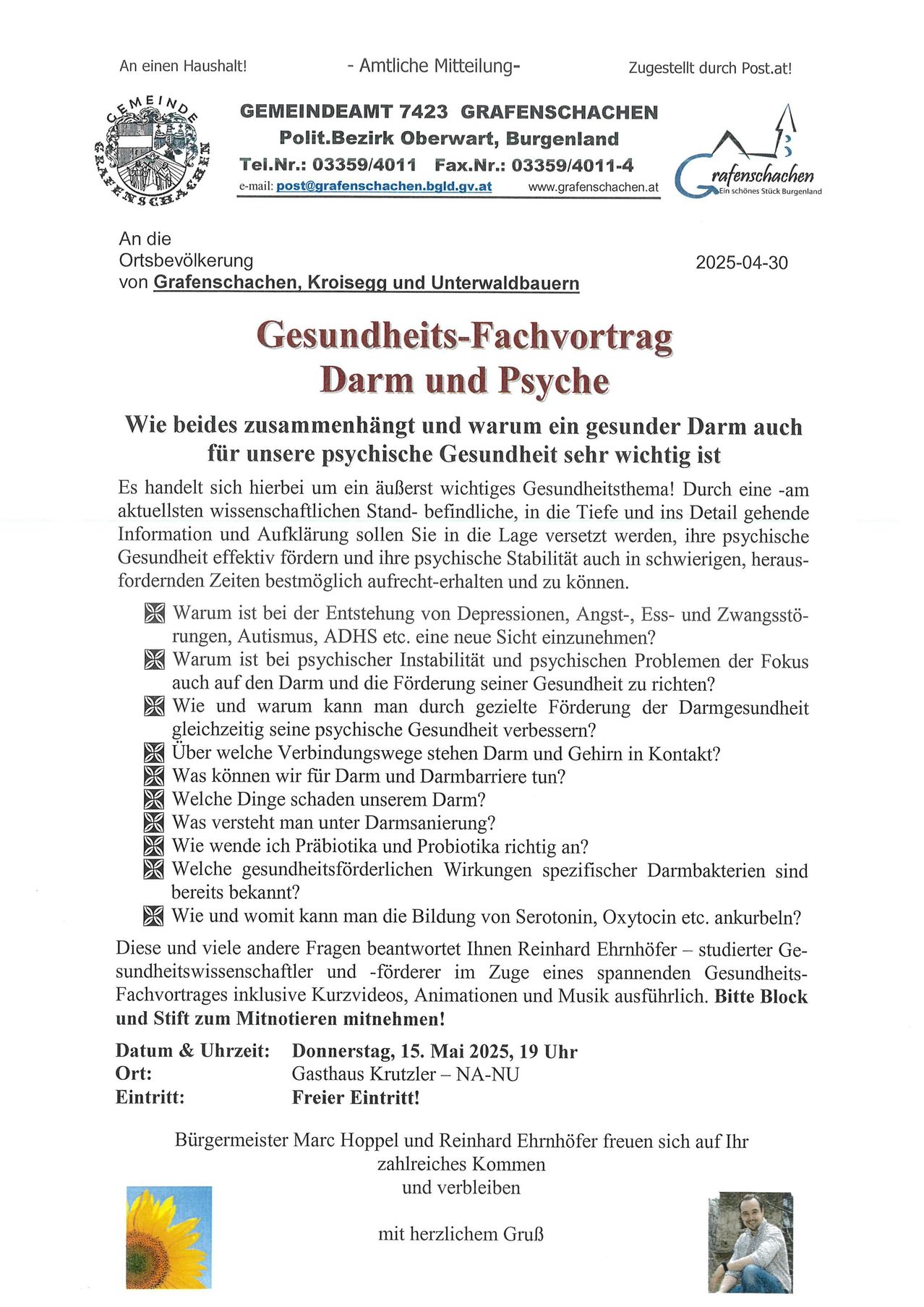 An die Ortsbevölkerung von Grafenschachen, Kroisegg und Unterwaldbauern. 2025-04-30. Gesundheits-Fachvortrag Darm und Psyche. Wie beides zusammenhängt und warum ein gesunder Darm auch für unsere psychische Gesundheit sehr wichtig ist. Begleiten Sie Reinhard Ehrnhofer für eine detaillierte Erforschung der Darm-Hirn-Verbindung. Datum & Uhrzeit: Donnerstag, 15. Mai 2025, 19 Uhr. Ort: Gasthaus Krutzler - NA-NU. Freier Eintritt!