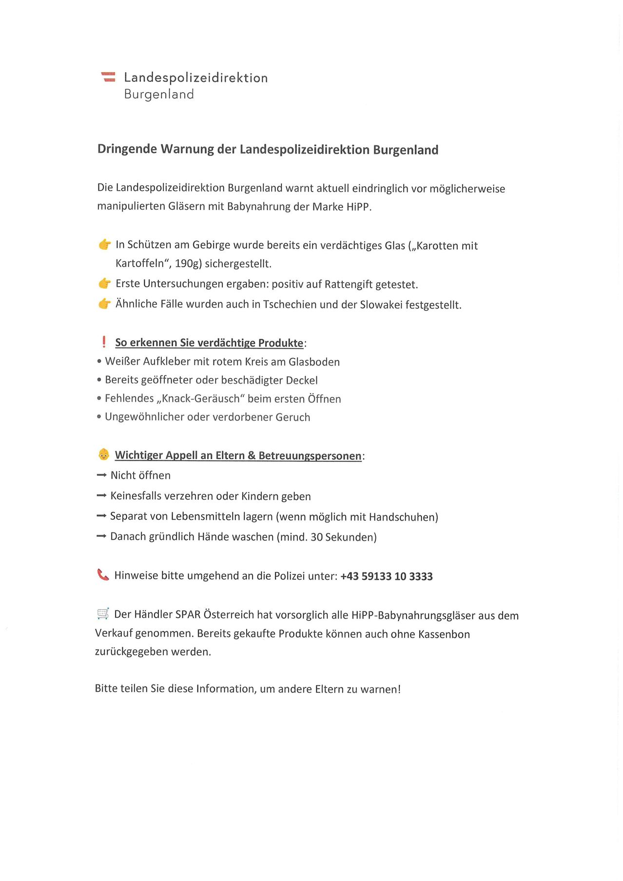 Dringende Warnung der Landespolizeidirektion Burgenland. Die Landespolizeidirektion Burgenland warnt aktuell eindringlich vor möglicherweise manipulierten Gläsern mit Babynahrung der Marke Hipp. In Schützen am Gebirge wurde bereits ein verdächtiges Glas (,Karotten mit Kartoffeln“, 190g) gesichert. Erste Untersuchungen ergaben: positiv auf Rattengift getestet. Ähnlich Fälle wurden auch in Tschechien und der Slowakei festgestellt.