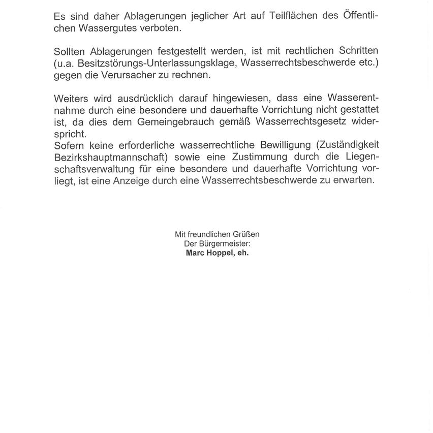 Es sind daher Ablagerungen jeglicher Art auf Teilflächen des öffentlichen Wassergutes verboten. Sollten Ablagerungen festgestellt werden, ist mit rechtlichen Schritten (u.a. Besitzstörungs-Unterlassungsklausel, Wasserrechtsbeschwerde etc.) gegen die Verursacher zu rechnen. Weiterhin wird ausdrücklich darauf hingewiesen, dass eine Wasserentnahme durch eine besondere und dauerhafte Vorrichtung nicht gestattet ist, da dies dem Gemeindegebrauch gemäß Wasserrechtsgesetz widerspricht.