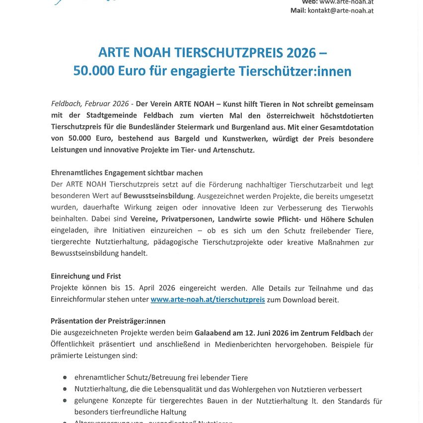 ARTE NOAH TIERSCHUTZPREIS 2026 - 50.000 Euro für engagierte Tierschützer:innen Feldbach, Februar 2026 - Der Verein ARTE NOAH - Kunst hilft Tieren in Not schreibt gemeinsam mit der Stadtgemeinde Feldbach zum vierten Mal den österreichweit höchstdotierten Tierschutzpreis für die Bundesländer Steiermark und Burgenland aus. Mit einer Gesamtdotation von 50.000 Euro, bestehend aus Bargeld und Kunstwerken, würdigt der Preis besondere Leistungen und innovative Projekte im Tier- und Kunstschutz.
