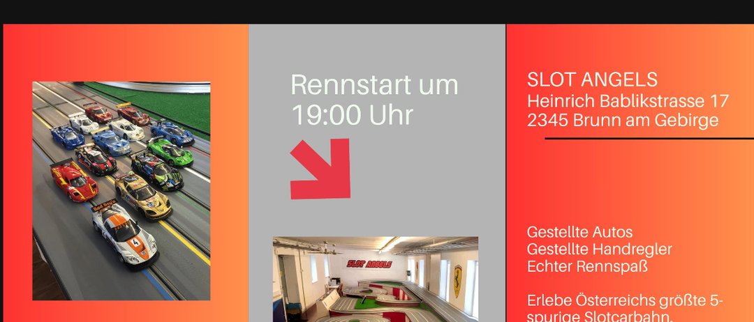 Rennfeeling für jeden. Rennstrecke von 16:00 bis 22:00 geöffnet. Neustart um 19:00 Uhr. Slot Angels, Heinrich Bablikstrasse 17, 2345 Brunn am Gebirge. Österreichs größte 5-spurige Slotcarbahn. QR-Code für weitere Infos.
