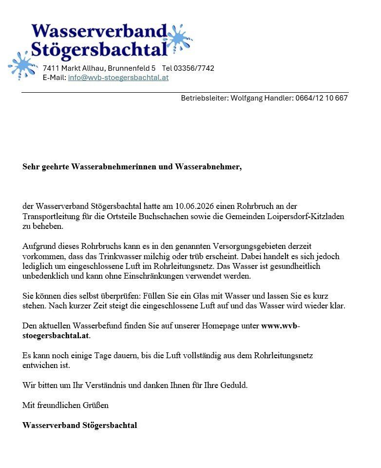 Wasserverbraucher in Stögersbachtal erhielten eine Mitteilung über einen Rohrbruch am 10.06.2026, der die Orte Buchschachen und Loipersdorf-Kitzladen betrifft. Dadurch kann es zu milchig oder trüb erscheinendem Trinkwasser kommen. Es ist jedoch bedenkenlos nutzbar. Den aktuellen Wasserzustand finden Sie auf unserer Homepage unter www.wvb-stogersbachtal.at. Es kann noch einige Tage dauern, bis die Luft vollständig aus dem Rohrleitungsnetz entwichen ist. Wir danken für Ihr Verständnis.