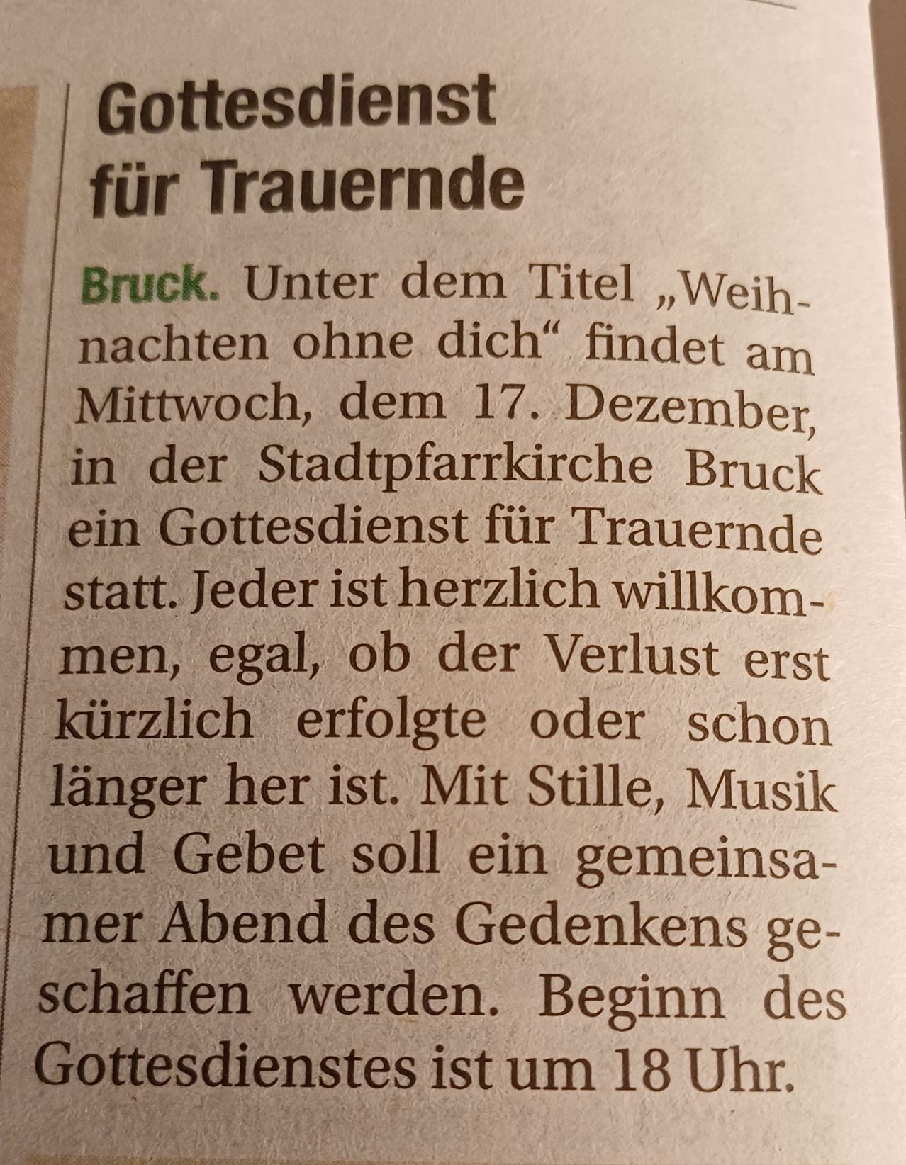 Am Mittwoch, dem 17. Dezember, findet in der Stadtpfarrkirche Bruck ein Gottesdienst für Trauernde statt. Der Gottesdienst mit dem Titel 'Weihnachten ohne dich' heißt jeden herzlich willkommen, unabhängig davon, ob der Verlust erst kürzlich oder schon länger zurückliegt. Mit Stille, Musik und Gebet soll ein gemeinsamer Abend des Gedenkens gestaltet werden.