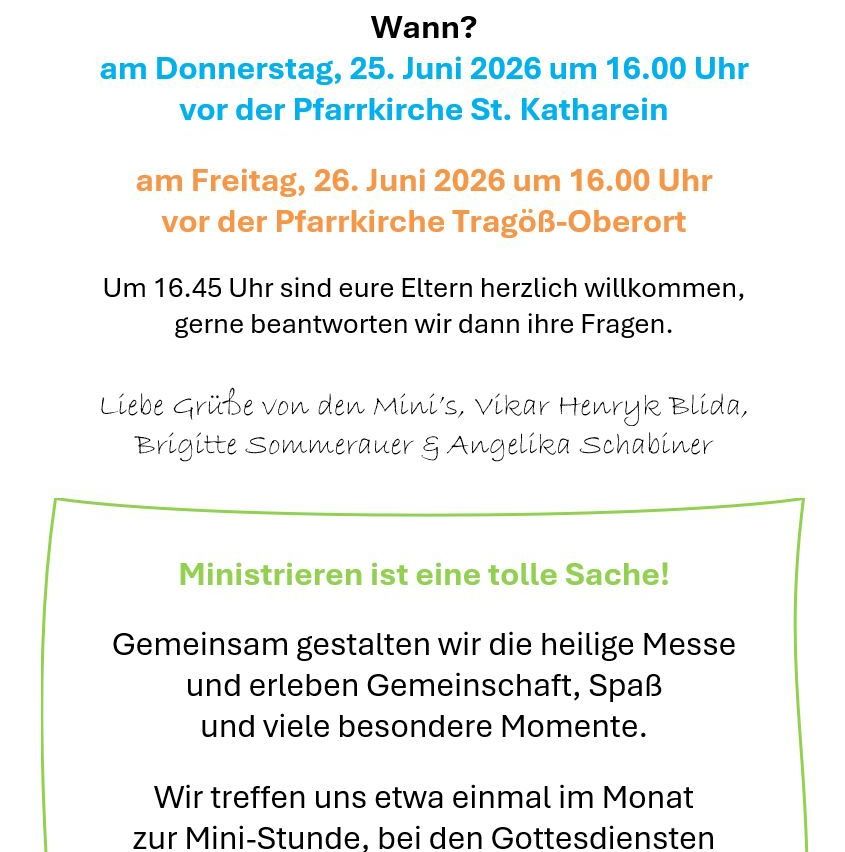 Wann? Donnerstag, 25. Juni 2026 um 16.00 Uhr vor der Pfarrkirche St. Katharinen. Freitag, 26. Juni 2026 um 16.00 Uhr vor der Pfarrkirche Tragö-Oberort. Um 16.45 Uhr sind Ihre Eltern herzlich willkommen, gerne beantworten wir dann Ihre Fragen. Liebe Grüße von den Minis, Viktor Henryk Blida, Brigitte Sommerauer und Angelika Schabiner.
