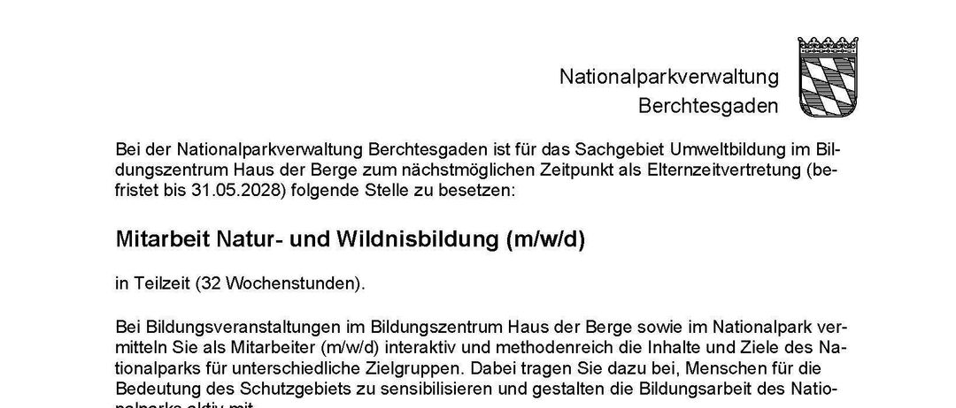 Arbeit Natur- und Wildnisbildung (m/w/d) in Teilzeit (32 Wochenstunden). Bildungsveranstaltungen im Bildungszentrum Haus der Berge sowie im Nationalpark ver-mitteln Sie als Mitarbeiter/in (m/w/d) interaktiv und methodenreich die Inhalte und Ziele des Na-tionalparks für unterschiedliche Zielgruppen. Dabei tragen Sie dazu bei, Menschen für die Bedeutung des Schutzgebietes zu sensibilisieren und gestalten die Bildungsarbeit des Nationalparks aktiv mit.