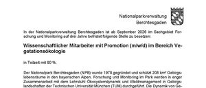 Wissenschaftlicher Mitarbeiter mit Promotion (m/w/d) im Bereich Vegetationsökologie. Teilzeit mit 80%. Der Nationalpark Berchtesgaden (NPB) wurde 1978 gegründet und schützt 208 km² Gebirgs-lebensräume in den bayerischen Alpen. Forschung und Monitoring im Park werden in enger Zusammenarbeit mit dem Lehrstuhl Ökosystemdynamik und Waldmanagement in Gebirgslandschaften der Technischen Universität München (TUM) durchgeführt. Die Dynamik von Gebirgsökosystemen ist ein besonderer Schwerpunkt unserer interdisziplinären Forschung. Für ein alpinweites Projekt zur Untersuchung der Auswirkungen des Gletscher- und Permafrostrückganges suchen wir ab September 2026 eine hochmotivierte wissenschaftliche Mitarbeiterin besser mit Promotion (Postdoc) (m/w/d) für drei Jahre in Teilzeit (80%).