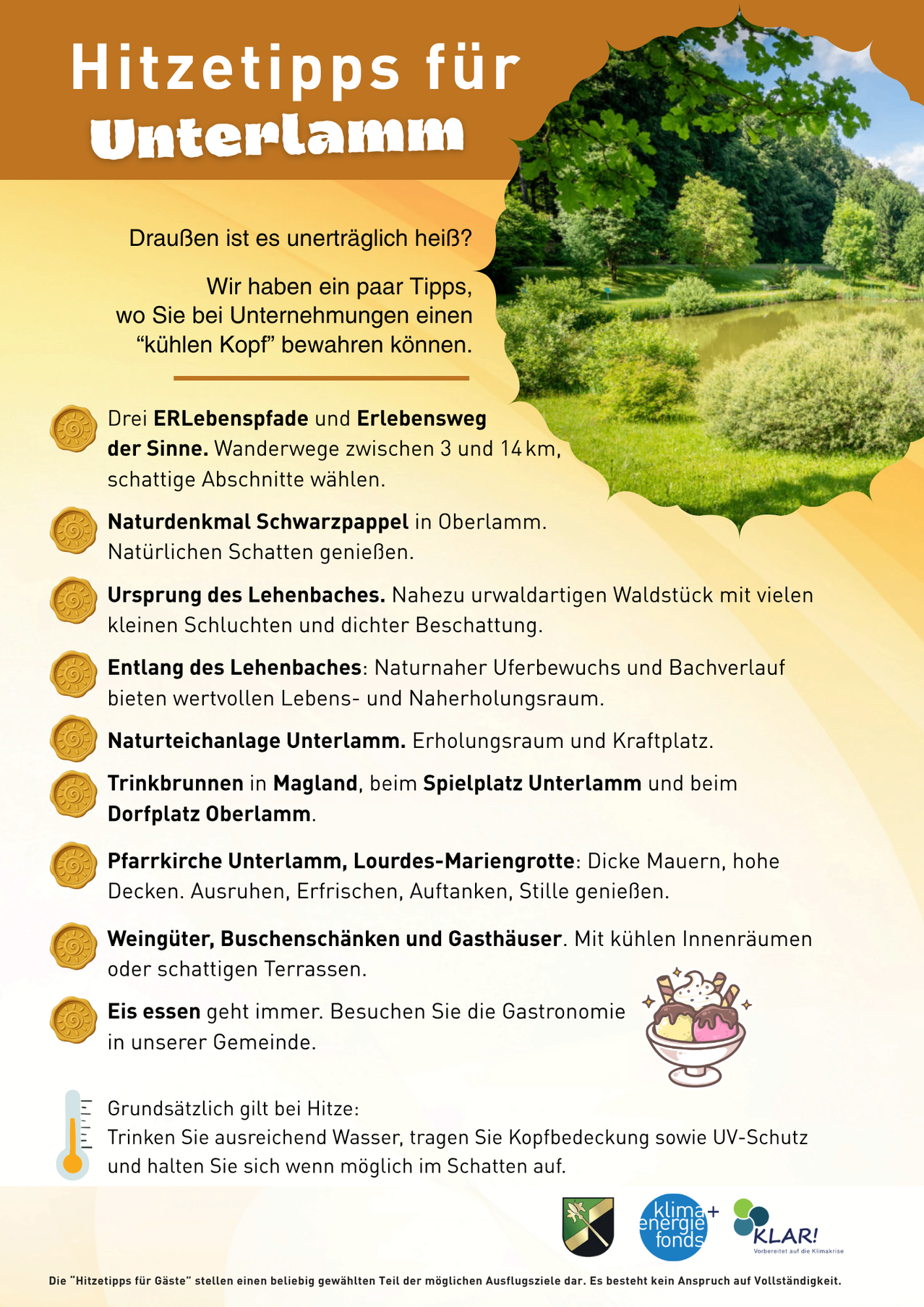Drei ERLebenspfad und Lebensweg der Sinne. Wanderwege zwischen 3 und 14 km, schattige Abschnitte wählen. Naturdenkmal Schwarzpappel in Oberlamm. Natürlichen Schatten genießen. Ursprung des Lebensbaches. Nahezu urwaldartiges Waldstück mit vielen kleinen Schluchten und dichter Beschattnung. Entlang des Lebensbaches: Naturnaher Uferbewuchs und Bachverlauf bieten wertvollen Lebens- und Naherholungsraum. Naturteichanlage Unterlamm. Erholungsraum und Kraftplatz. Trinkbrunnen in Magland, beim Spielplatz Unterlamm und beim Dorfplatz Oberlamm. Pfarrkirche Unterlamm, Lourdes-Marian-Grotte: Dicke Mauern, hohe Decken. Ausruhen, Erfrischen, Auftanken, Stille genießen. Weingüter, Buschenschänken und Gasthäuser. Mit kühlen Innenräumen oder schattigen Terrassen. Eis essen geht immer. Besuchen Sie die Gastronomie in unserer Gemeinde. Grundsätzlich gilt bei Hitze:
