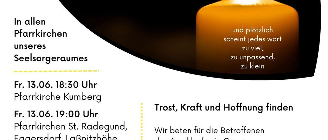 Ein Kerzenlichtgebet wird in allen Kirchen am Freitag, 13. Juni um 18:30 in Kumberg, 19:00 in St. Radegund, Eggersdorf, und 09:00 am Sonntag, 15. Juni im Rahmen der Wortgottesfeier in Nenselbach abgehalten. Wir beten für die Opfer des Rauchs in Graz, die unzähligen Opfer sinnloser Gewalt, die Hinterbliebenen, die Rettungskräfte, diejenigen, die das Leid zu lindern suchen, und alle, die in dieser Welt verzweifeln.