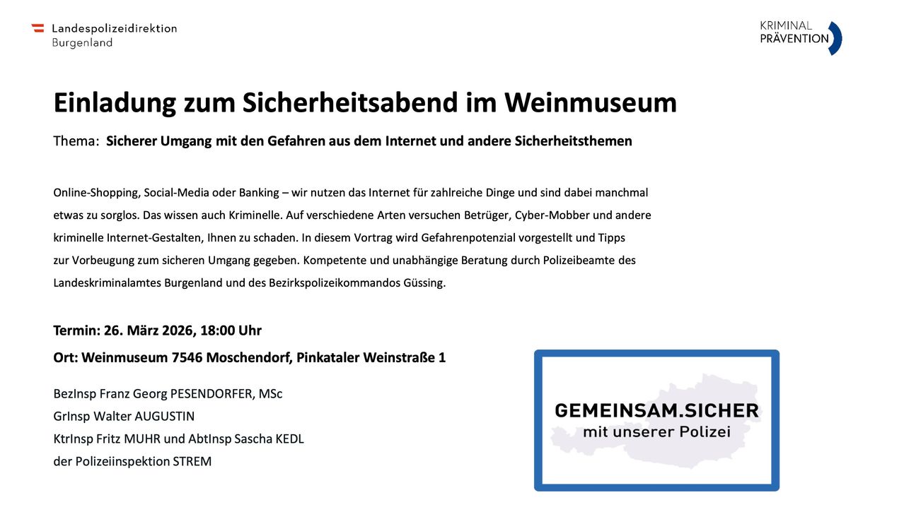 Ein Sicherheitsabend im Weinmuseum mit den Gefahren aus dem Internet und anderen Sicherheitsthemen. Die Gefahren der Internetnutzung und des Bankings werden hervorgehoben. Polizeibeamte aus Rheinland-Pfalz und dem Bezirkspolizeikommandos Gußing geben Tipps. 6 Moscendorf, Pinkatal Weinstrasse 1. 18:00 Uhr. Gehostet von Msc Dorfer, Sascha KEDL.