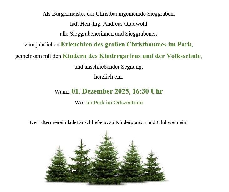 Der Bürgermeister der Christbaumgemeinschaft Sieggraben, Herr Ing. Andreas Gradwohl, lädt alle Sieggrabenerinnen und Sieggrabener zum jährlichen Erleuchten des großen Christbaumes im Park, gemeinsam mit den Kindern des Kindergartens und der Volksschule, und anschließender Segnung, herzlich ein.