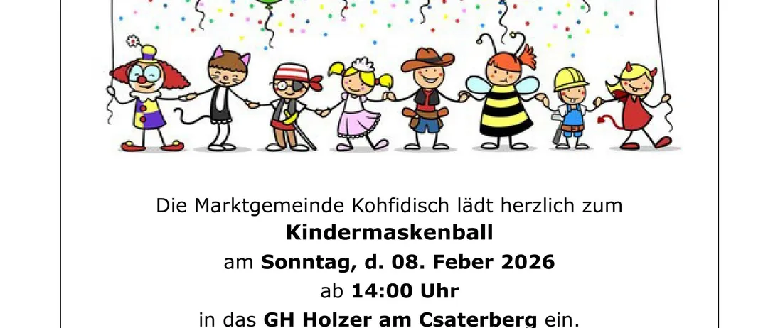 Die Marktgemeinde Kohfidisch lädt herzlich zum Kindermaskenball am Sonntag, d. 08. Februar 2026 ab 14:00 Uhr in das GH Holzer am Csaterberg ein. Auf die Kinder wartet ein tolles Animationsprogramm mit DJ Ballou!!! SCHÄTZSPIEL (Kinderkrippe).