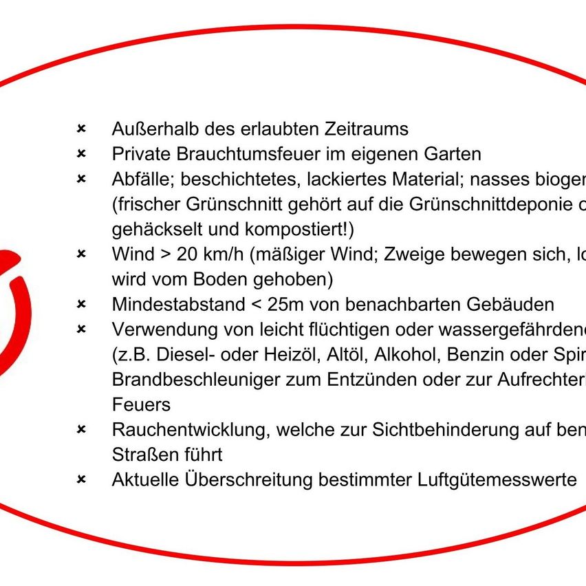 Außerhalb des erlaubten Zeitraums. Privater Grill im eigenen Garten. Abfälle; beschichtetes, lackiertes Material; nasses organisches Material (frisches Gras muss in die Grünschnittdeponie gehäckselt und kompostiert werden!). Wind > 20 km/h (schwächerer Wind; Zweige bewegen sich, vom Boden gehoben). Mindestabstand < 25m von benachbarten Gebäuden. Verwendung von leicht flüchtigen oder wassergefährdenden Stoffen (z.B. Diesel- oder Heizöl, Alkohol, Benzin oder Spiritus). Feuer. Rauchentwicklung, die die Sicht auf Straßen behindert. Aktuelle Überschreitung bestimmter Luftgütemesswerte.