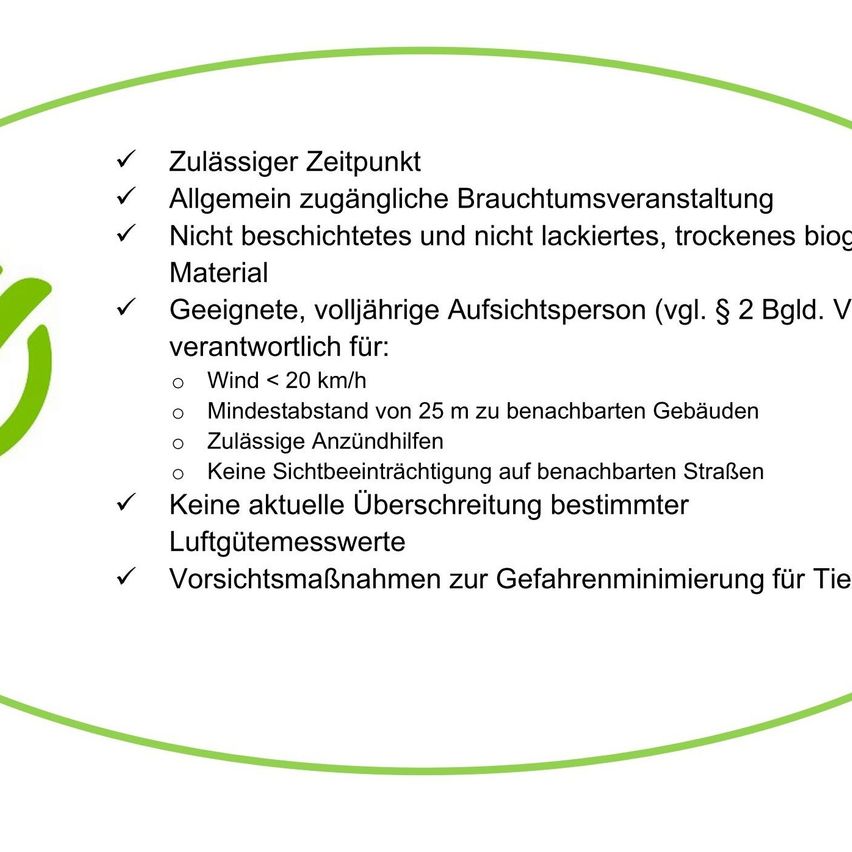 Zulässiger Zeitpunkt. Allgemein zugängliche Brauchtumsveranstaltung. Nicht beschichtetes und nicht lackiertes, trockenes bio Material. Geeignete, volljährige Aufsichtsperson (vgl. § 2 Bgld. V verantwortlich für: Wind < 20 km/h, Mindestabstand von 25 m zu benachbarten Gebäuden, Zulässige Anzündhilfen, Keine Sichtbeeinträchtigung auf benachbarten Straßen, Keine aktuelle Überschreitung bestimmt. Luftgütemessungswerte, Vorsichtsmaßnahmen zur Gefahrenminimierung für Tiere.