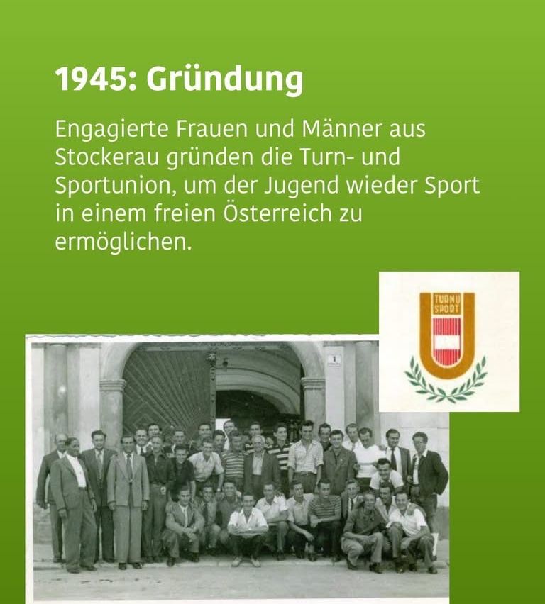1945: Gründung. Engagierte Frauen und Männer aus Stockerau gründen die Turn- und Sportunion, um der Jugend wieder Sport in einem freien Österreich zu ermöglichen.