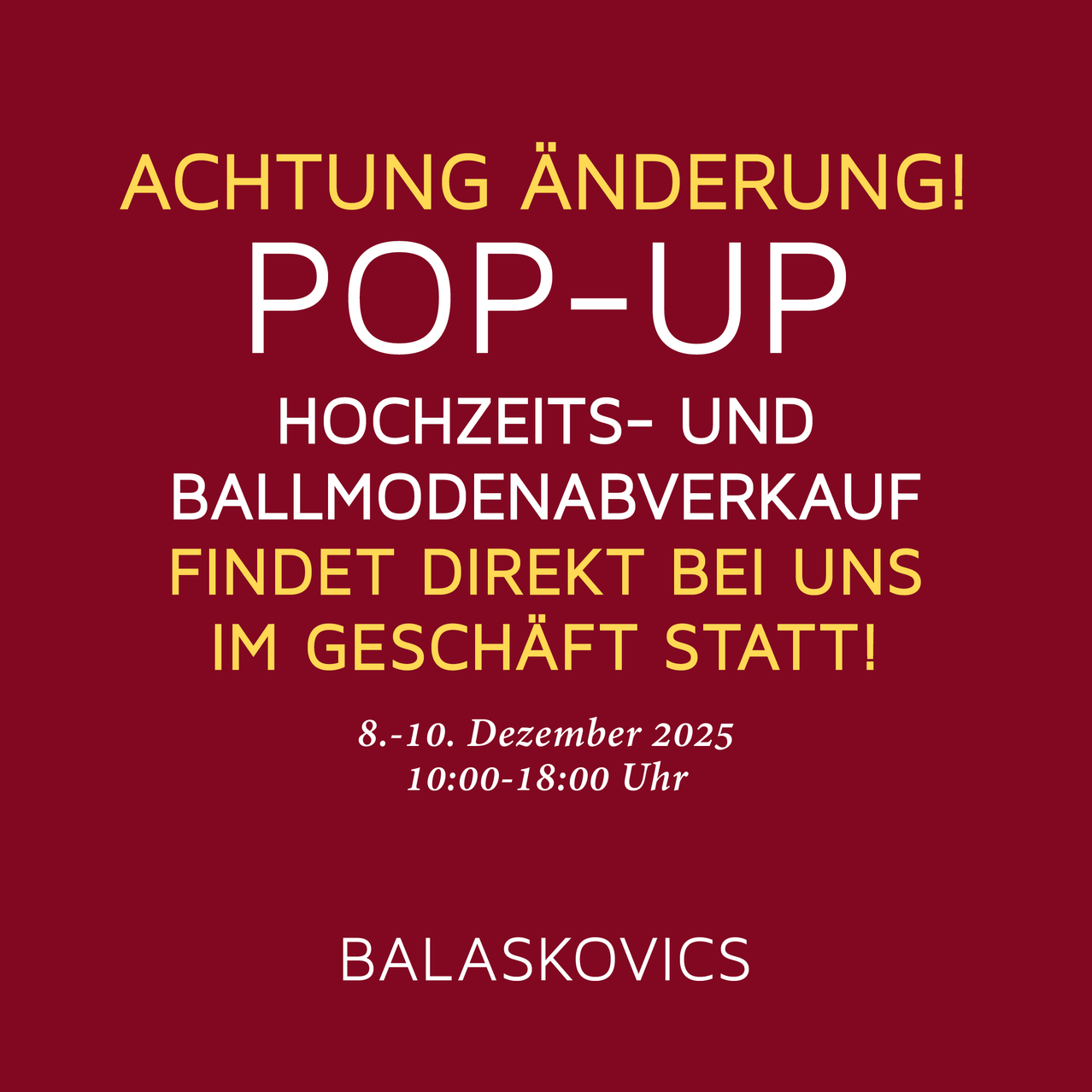 Achtung! Änderung! Pop-up Hochzeits- und Ballmodenverkauf direkt bei uns im Geschäft! 8.-10. Dezember 2025, 10:00-18:00 Uhr. Balaskovics.