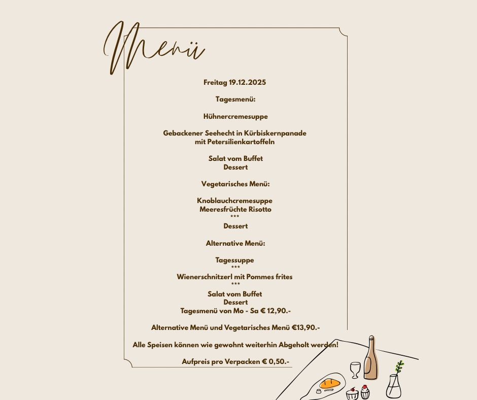 Menü für Freitag, 19.12.2025. Tagesmenü: Hühnercremesuppe, Gebackener Seehecht in Kürbiskernpanade mit Petersilienkartoffeln, Salat vom Buffet, Dessert. Vegetarisches Menü: Kohlrabicremesuppe, Meeressenzfrische Risotto, Salat vom Buffet, Dessert. Alternative Menü: Tagessuppe, Wienerschnitzel mit Pommes frites, Salat vom Buffet, Dessert. Tagesmenü von Mo - Sa € 12,90. Alternative Menü und Vegetarisches Menü €13,90. Alle Speisen können wie gewohnt abgeholt werden! Aufpreis pro Verpackung € 0,50.