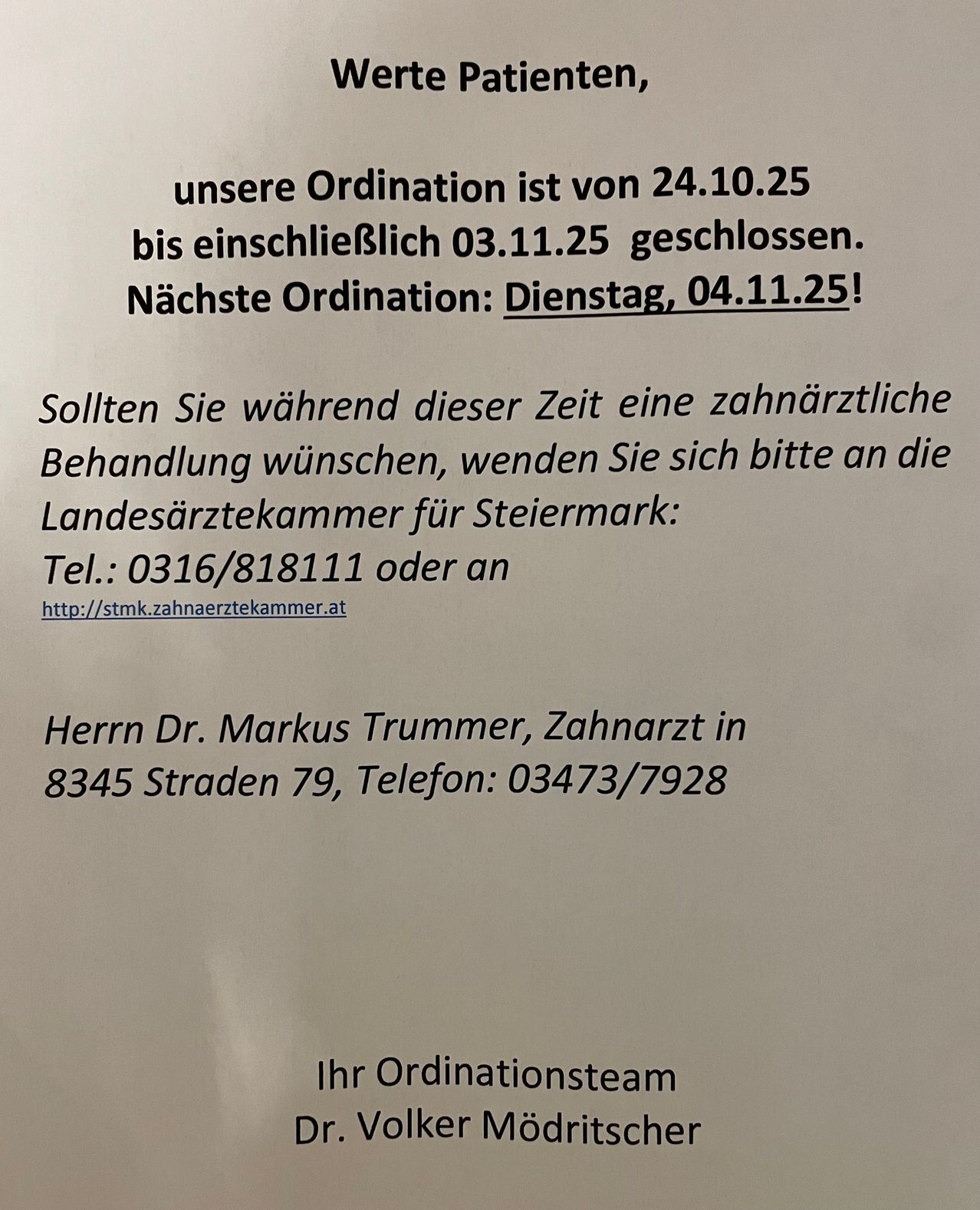 Die Zahnarztpraxis ist vom 24.10.25 bis einschließlich 03.11.25 geschlossen. Der nächste Termin ist Dienstag, 04.11.25! Sollten Sie während dieser Zeit eine zahnärztliche Behandlung benötigen, wenden Sie sich bitte an die Landesärztekammer für Steiermark: Tel.: 0316/818111 oder besuchen Sie http://stmk.zahnaerztekammer.at. Alternativ können Sie Dr. Markus Trummer unter 8345 Straden 79, Tel.: 03473/7928 kontaktieren. Ihr Ordinationsteam.