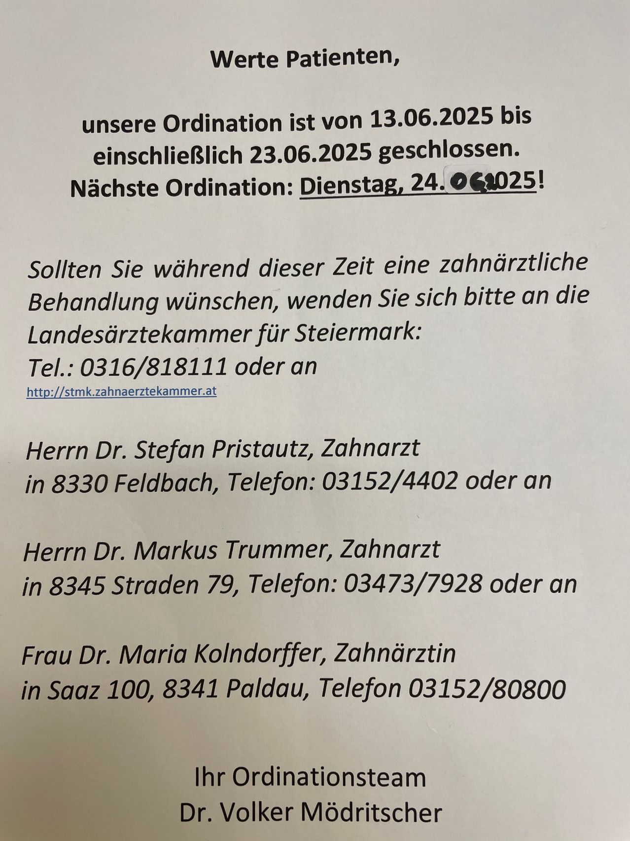 Unsere Ordination ist vom 13.06.2025 bis einschließlich 23.06.2025 geschlossen. Nächster Termin: Dienstag, 24.06.2025! Für zahnärztliche Behandlungen wenden Sie sich bitte an die Landesärztekammer für Steiermark: Tel.: 0316/818111 oder besuchen Sie http://stmk.zahnaerztekammer.at. Kontaktieren Sie Herrn Dr. Stefan Pristautz, Feldbach, Tel.: 03152/4402, Herrn Dr. Markus Trummer, Straden, Tel.: 03473/7928 oder Frau Dr. Maria Kolndorffer, Paldau, Tel.: 03152/80800.
