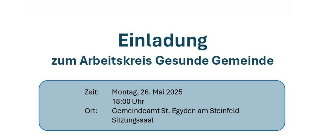 Einladung zum Arbeitskreis Gesundheit Gemeinde am Montag, 26. Mai 2025, 18:00 Uhr im Gemeindeamt St. Egyden am Steinfeld. Agenda beinhaltet Vorstellung durch Regionalberaterin Lisa Kerschbaumer und Planung zukünftiger Maßnahmen für St. Egyden (z.B. Angebote für Mentale Gesundheit, „Tut gut!“ - Wander- und/oder Schrittwege, „Vorsorge Aktiv“ u.v.m.).