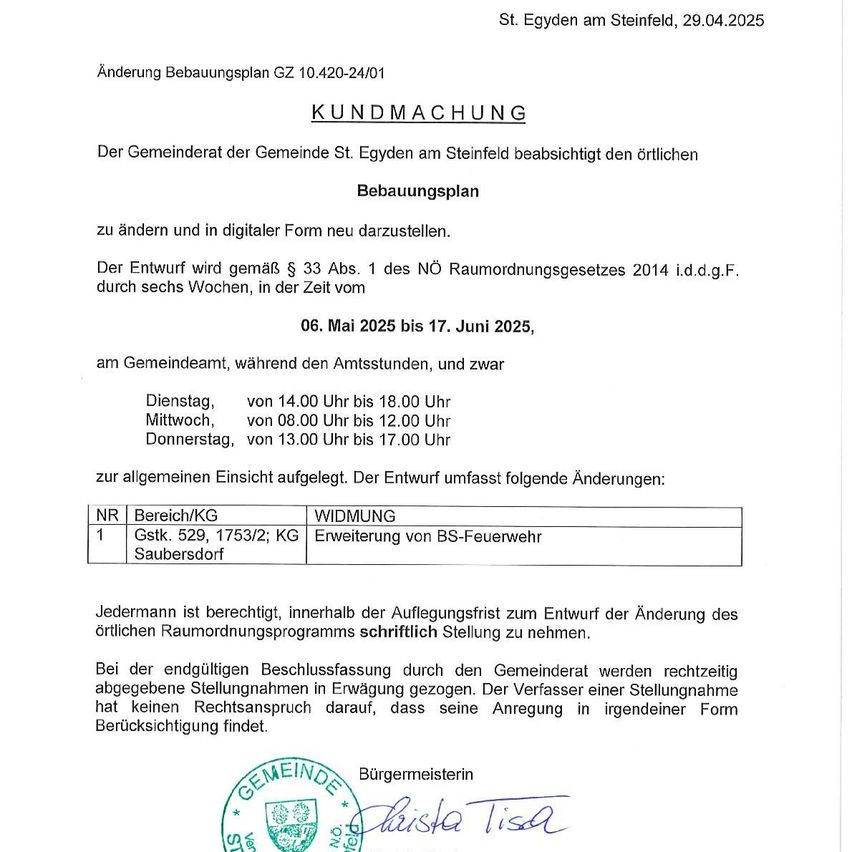Amtliche Kundmachung zur Änderung des örtlichen Bebauungsplans in St. Egidyen am Steinfeld, datiert 29.04.2025. Der Entwurf wird gemäß § 33 Abs. 1 des Bauordnungsgesetzes 2014 i.d.d.g.F. sechs Wochen lang, vom 06. Mai 2025 bis 17. Juni 2025, im Rathaus während der Öffnungszeiten öffentlich eingesehen werden können. Der Entwurf umfasst Änderungen im Bereich des Brandschutzgebietes von Grundstück 529, 1753/2 in KG Saubersdorf.