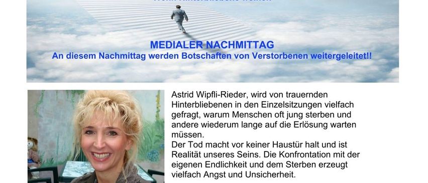 Medialer Abendposter mit Astrid Wipfli-Riedler. Sie wird gefragt, warum Menschen oft jung sterben und andere lange auf die Erlösung warten müssen. Nach einem bewegenden Vortrag werden Botschaften von Verstorbenen weitergeleitet. Anmeldung erforderlich.