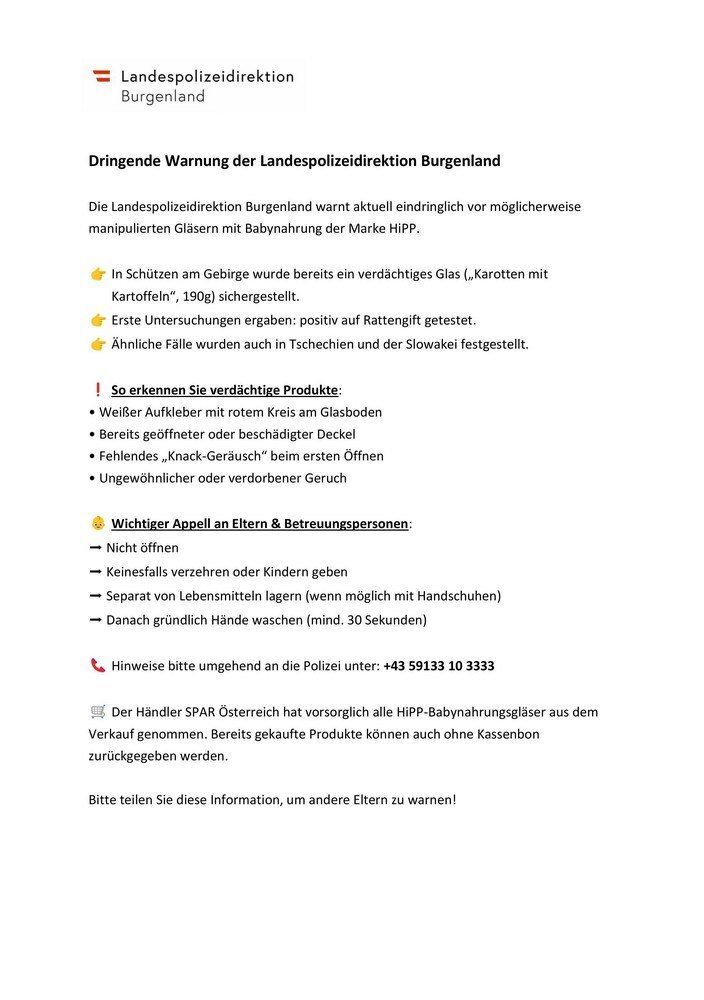 Dringende Warnung der Landespolizeidirektion Burgenland. Die Landespolizeidirektion Burgenland warnt dringend vor möglicherweise manipulierten Gläsern mit Babynahrung der Marke HIP. Ein verdächtiger Glas wurde im Gebirge gesichert. Erste Untersuchungen ergaben: positiv auf Rattengift getestet. Ähnliche Fälle wurden auch in Tschechien und der Slowakei festgestellt.