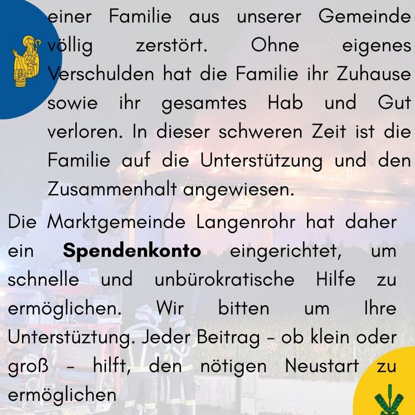 Eine Familie aus unserer Gemeinde wurde vollständig zerstört. Ohne eigenes Verschulden hat die Familie ihr Zuhause sowie ihren gesamten Besitz verloren. In dieser schwierigen Zeit verlässt sich die Familie auf Unterstützung und Solidarität. Die Marktgemeinde Langenrohr hat daher ein Spendenkonto eingerichtet, um schnelle und unbürokratische Hilfe zu ermöglichen. Wir bitten um Ihre Unterstützung. Jeder Beitrag – ob klein oder groß – hilft, den notwendigen Neustart zu ermöglichen.