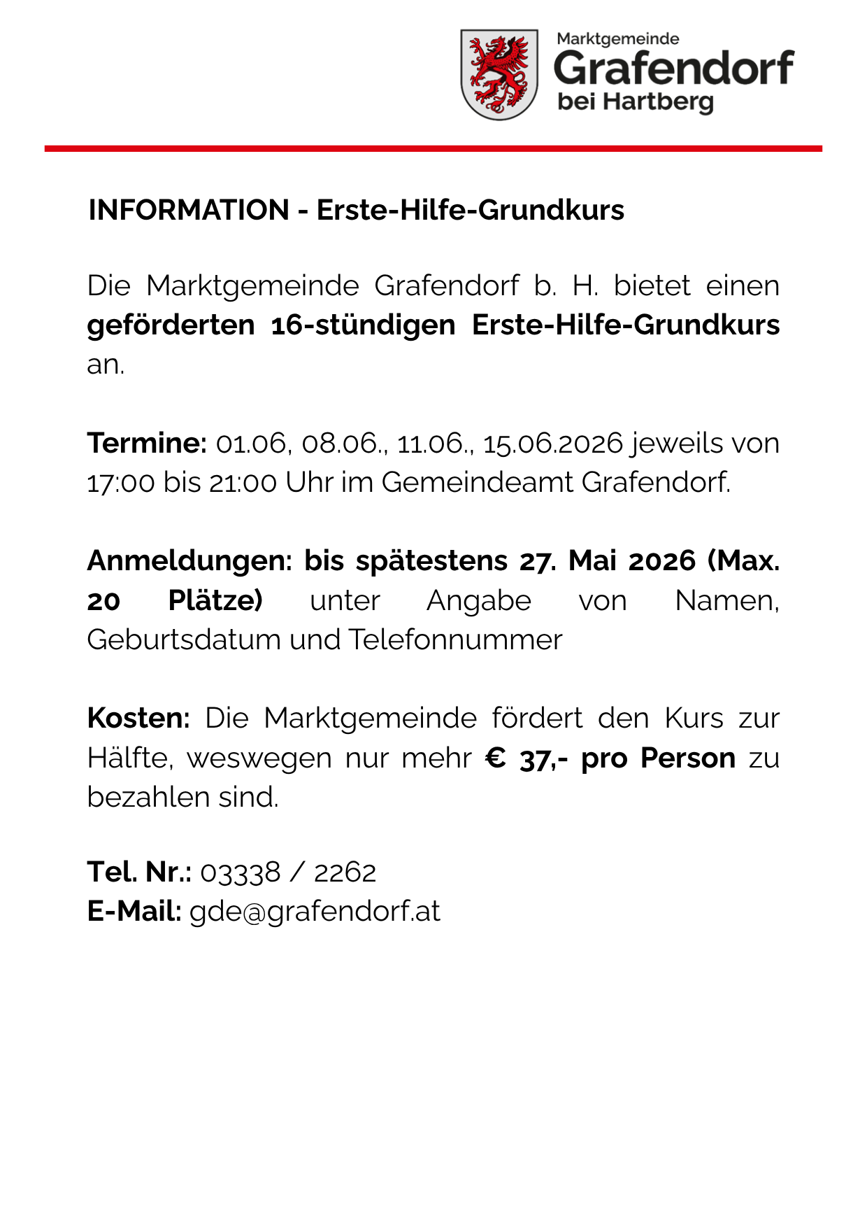 Grafendorf bietet einen geforderten 16-stündigen Erste-Hilfe-Grundkurs an. Termine: 01.06., 08.06., 11.06., 15.06.2026 jeweils von 17:00 bis 21:00 Uhr im Gemeindeamt Grafendorf. Anmeldungen bis spätestens 27. Mai 2026. Kosten: Die Marktgemeinde fördert den Kurs zur Hälfte, weshalb nur mehr € 37,- pro Person zu bezahlen sind. Tel. Nr.: 03338 / 2262 E-Mail: gde@grafendorf.at