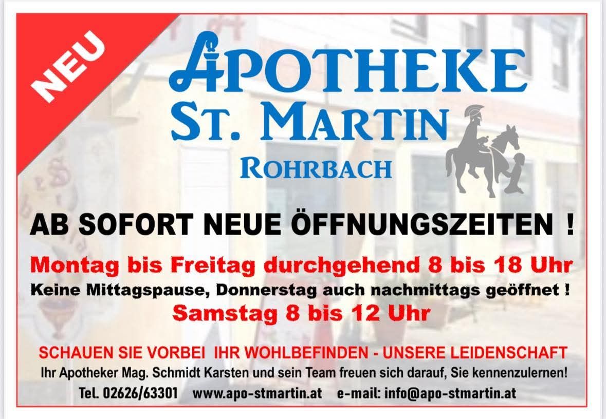 Sofort neue Öffnungszeiten in der Apotheke St. Martin Rohrbach. Geöffnet täglich von 8 bis 18 Uhr, auch am Donnerstagnachmittag und samstags von 8 bis 12 Uhr. Wir freuen uns auf Ihren Besuch - Ihr freundliches Team. Mag. Schmidt Karsten und sein Team. Tel: 02626/63301, Webseite: www.apo-stmartin.at, E-Mail: info@apo-stmartin.at.