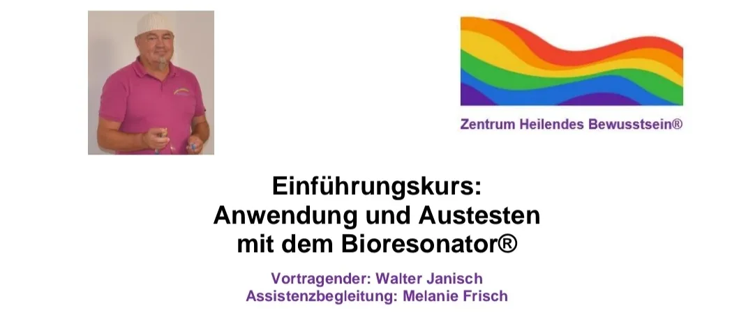 Einführungskurs: Anwendung und Austesten mit dem Bioresonator. Vortragender: Walter Janisch. Assistenzbegleitung: Melanie Frisch. Kursinhalt: Erkennen des eigenen Bioresonators. Formulierung der Fragestellung. Kontrollfragen. Bezugstest von Nahrungsmitteln usw. Wohn- Schlaf- und Arbeitsbereich austesten. Weiterbildung mit Erfahrungsaustausch. Weitere Informationen und Anmeldung: Walter Janisch. Büro: kontaknte@geiler.at. Tel.: +43 676 60 52 662.