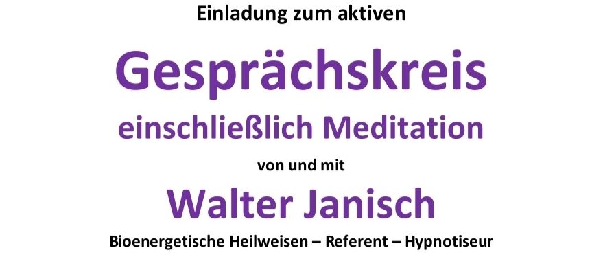 Eine Einladung zum aktiven Gesprächskreis einschließlich Meditation von und mit Walter Janisch, bioenergetischer Heilweiser, Referent und Hypnotiseur. Interessenten sind herzlich willkommen. An diesem Abend werden Fragen beantwortet. Geplant ist ein reger Gedankenaustausch mit interessierten Personen und eventuell auch eine praktische Vorführung der 'modernen Geistesheilung'. Dienstag, 03. März 2026, 19:00 Uhr. Adresse: 8341 Paldau, Paldau 42 (Pizzaria Melisa - gegenüber der Kirche in Paldau). Beitrag/Energieausgleich: Freiwillige Spenden. Die Fragen dürfen gerne vorab per Mail gesendet, oder auch mitgebracht werden.