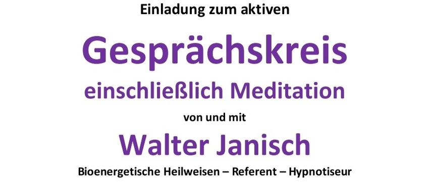 Eine Einladung zum aktiven Gesprächskreis einschließlich Meditation von und mit Walter Janisch, bioenergetischer Heilweiser, Referent und Hypnotiseur. Interessenten sind herzlich willkommen. An diesem Abend werden Fragen beantwortet. Geplant ist ein reger Gedankenaustausch mit interessierten Personen und eventuell auch eine praktische Vorführung der 'modernen Geistesheilung'. Dienstag, 03. März 2026, 19:00 Uhr. Adresse: 8341 Paldau, Paldau 42 (Pizzaria Melisa - gegenüber der Kirche in Paldau). Beitrag/Energieausgleich: Freiwillige Spenden. Die Fragen dürfen gerne vorab per Mail gesendet, oder auch mitgebracht werden.
