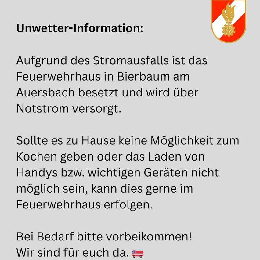 Aufgrund des Stromausfalls ist das Feuerwehrhaus in Bierbaum am Auersbach besetzt und wird über Notstrom versorgt. Sollte es zu Hause keine Möglichkeit zum Kochen geben oder das Laden von Handys bzw. wichtigen Geräten nicht möglich sein, kann dies gerne im Feuerwehrhaus erfolgen. Bei Bedarf bitte vorbeikommen! Wir sind für euch da.