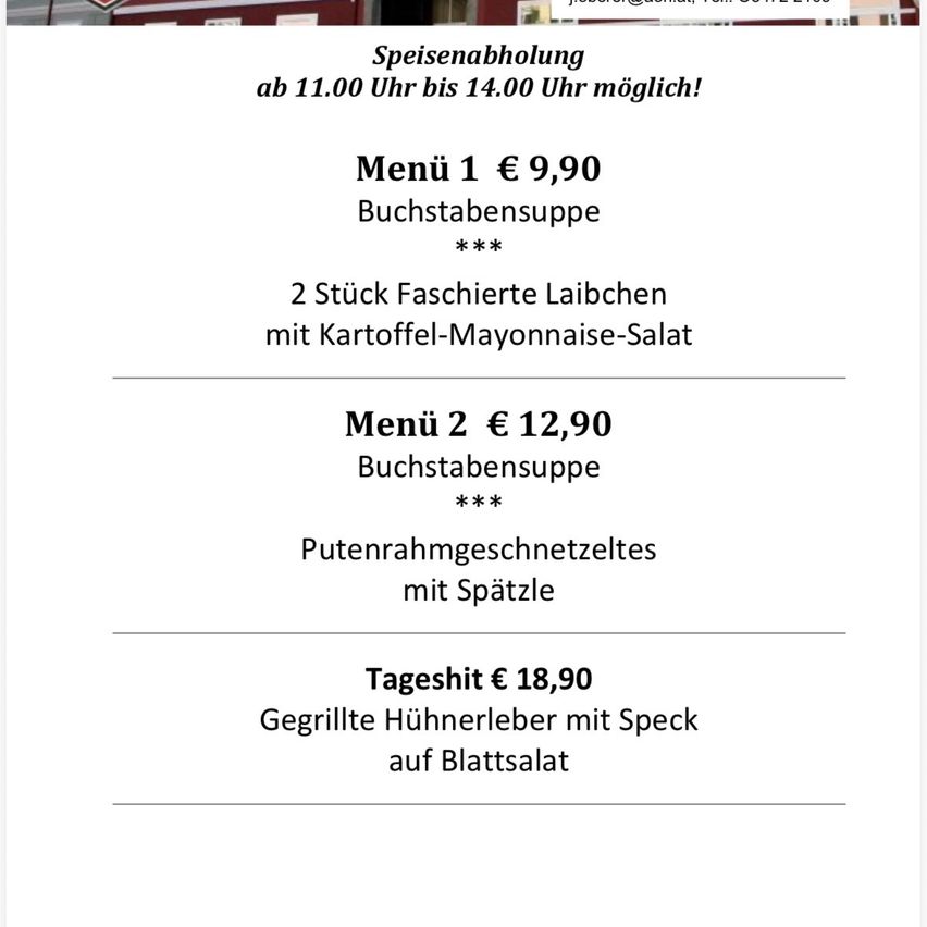 Meal 1 for €9.90: Buchstabesuppe with 2 stuffed laibchen and potato-mayonnaise salad. Meal 2 for €12.90: Buchstabesuppe with putenrahmgeschnetzeltes and spaetzle. Tageshit for €18.90: Grilled chicken liver with speck on leaf salad. Meals available from 11:00 to 14:00.