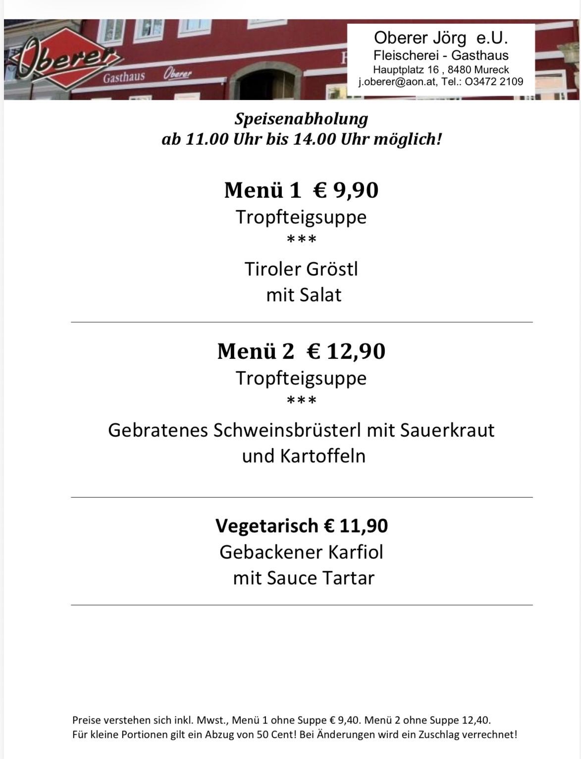 Menü 1: €9,90, Suppe mit Tiroler Gröstl und Salat. Menü 2: €12,90, Suppe mit gebratenem Schweinebrüstchen, Sauerkraut und Kartoffeln. Vegetarisch: €11,90, Gebackener Karfiol mit Sauce Tartar. Speisenabholung von 11:00 Uhr bis 14:00 Uhr möglich!